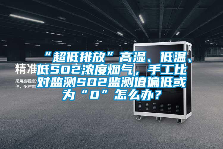 “超低排放”高湿、低温、低SO2浓度烟气，手工比对监测SO2监测值偏低或为“0”怎么办？