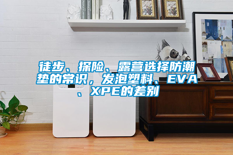 徒步、探险、露营选择防潮垫的常识，发泡塑料、EVA、XPE的差别