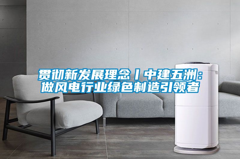 贯彻新发展理念丨中建五洲：做风电行业绿色制造引领者