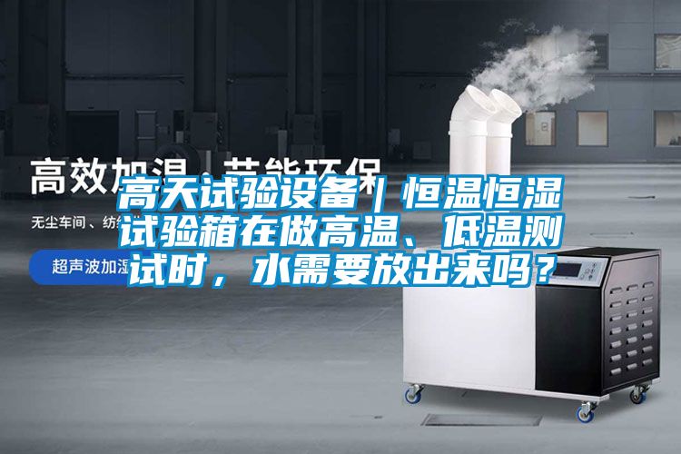 高天试验设备｜恒温恒湿试验箱在做高温、低温测试时，水需要放出来吗？